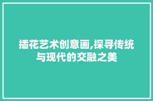 插花艺术创意画,探寻传统与现代的交融之美