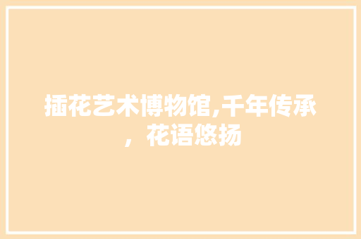 插花艺术博物馆,千年传承，花语悠扬