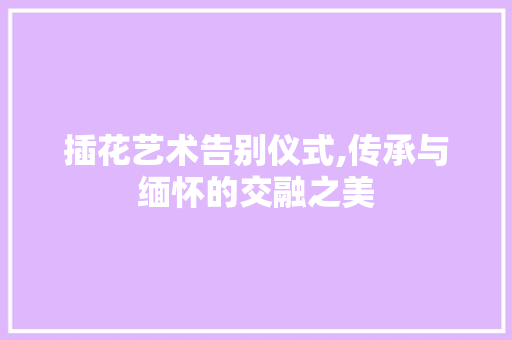 插花艺术告别仪式,传承与缅怀的交融之美 花卉百科