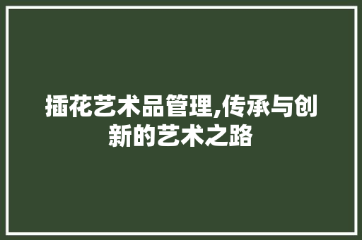 插花艺术品管理,传承与创新的艺术之路
