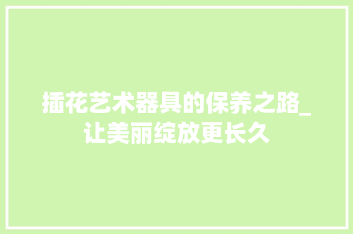 插花艺术器具的保养之路_让美丽绽放更长久