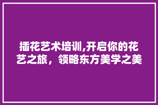 插花艺术培训,开启你的花艺之旅，领略东方美学之美