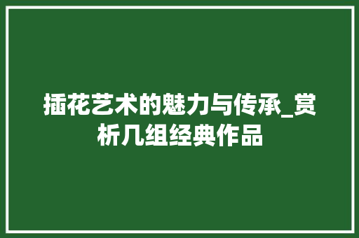 插花艺术的魅力与传承_赏析几组经典作品