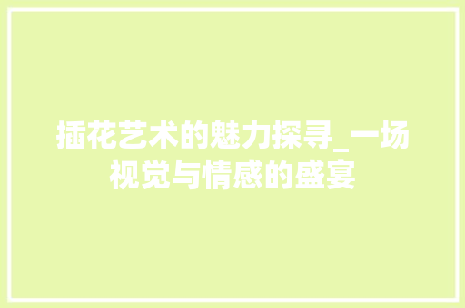 插花艺术的魅力探寻_一场视觉与情感的盛宴