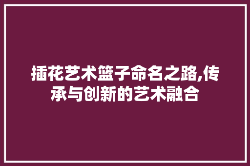 插花艺术篮子命名之路,传承与创新的艺术融合