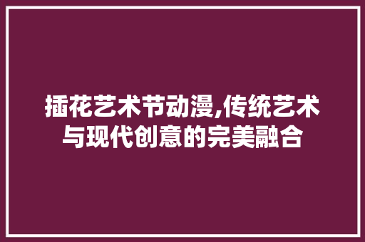插花艺术节动漫,传统艺术与现代创意的完美融合 花卉百科