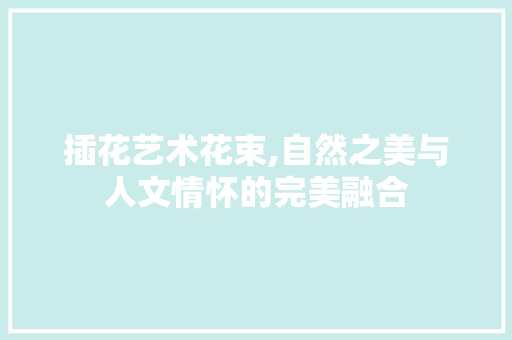 插花艺术花束,自然之美与人文情怀的完美融合