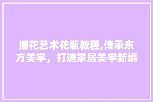 插花艺术花瓶教程,传承东方美学，打造家居美学新境界