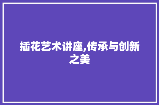 插花艺术讲座,传承与创新之美