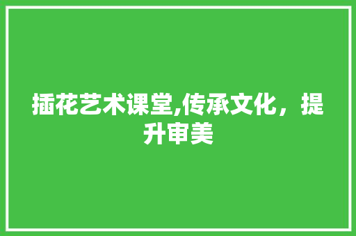 插花艺术课堂,传承文化，提升审美