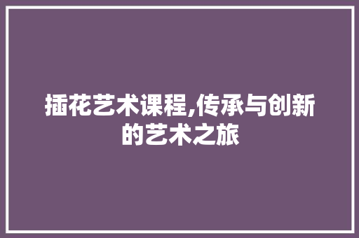 插花艺术课程,传承与创新的艺术之旅 造型技术