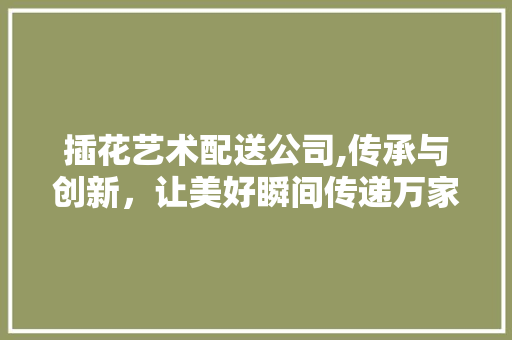 插花艺术配送公司,传承与创新，让美好瞬间传递万家