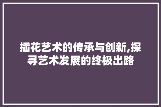 插花艺术的传承与创新,探寻艺术发展的终极出路 花卉百科