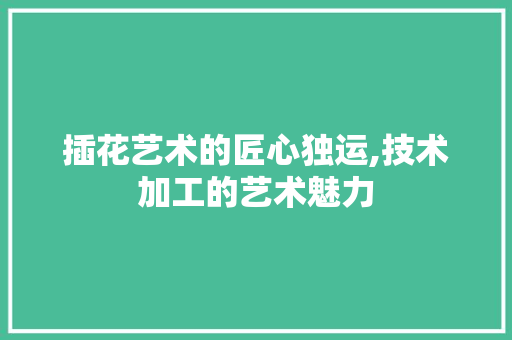 插花艺术的匠心独运,技术加工的艺术魅力