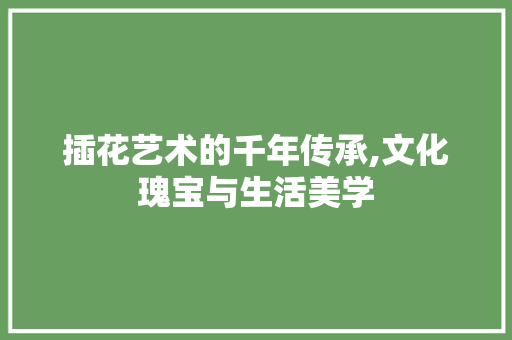 插花艺术的千年传承,文化瑰宝与生活美学