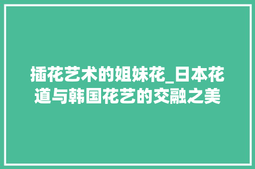 插花艺术的姐妹花_日本花道与韩国花艺的交融之美