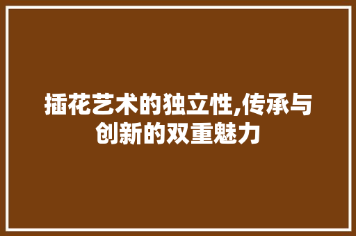 插花艺术的独立性,传承与创新的双重魅力