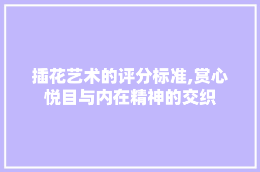 插花艺术的评分标准,赏心悦目与内在精神的交织 花木行情