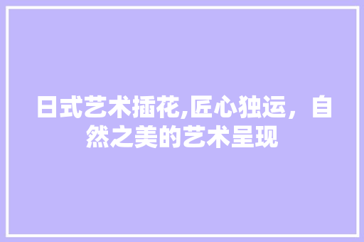 日式艺术插花,匠心独运，自然之美的艺术呈现 种植技术