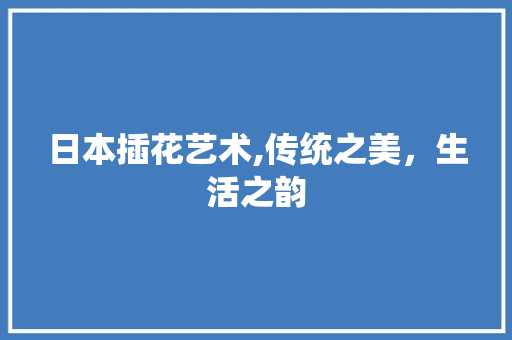 日本插花艺术,传统之美,生活之韵 种植技术 日本插花艺术,传统之美,生活之韵 种植技术