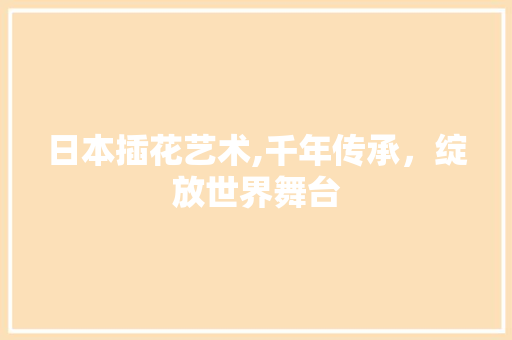 日本插花艺术,千年传承，绽放世界舞台