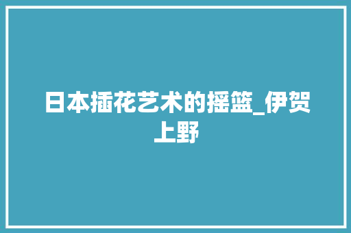 日本插花艺术的摇篮_伊贺上野