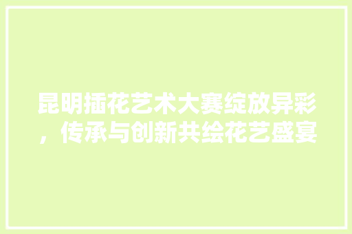 昆明插花艺术大赛绽放异彩，传承与创新共绘花艺盛宴 栽培技术