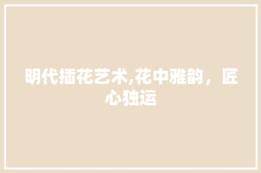 明代插花艺术,花中雅韵，匠心独运