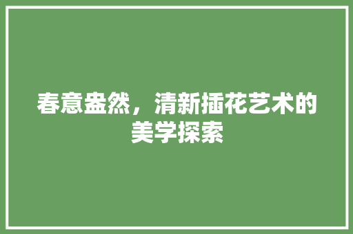 春意盎然,清新插花艺术的美学探索 花木行情 春意盎然,清新插花艺术的美学探索 花木行情
