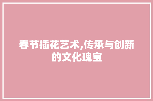 春节插花艺术,传承与创新的文化瑰宝
