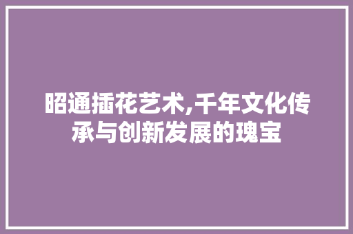 昭通插花艺术,千年文化传承与创新发展的瑰宝