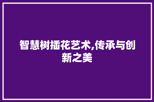 智慧树插花艺术,传承与创新之美 花卉百科