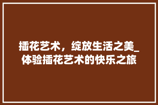插花艺术，绽放生活之美_体验插花艺术的快乐之旅 花木行情