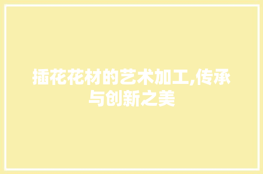 插花花材的艺术加工,传承与创新之美 苗木百科