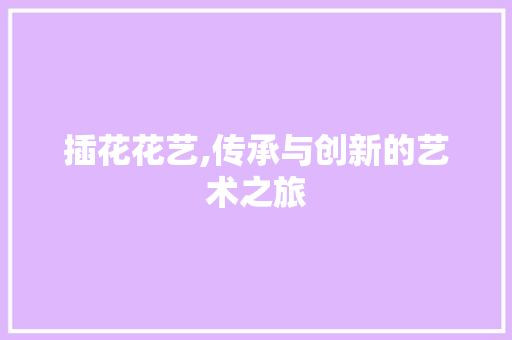 插花花艺,传承与创新的艺术之旅