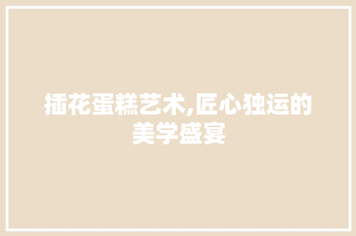 插花蛋糕艺术,匠心独运的美学盛宴 造型技术