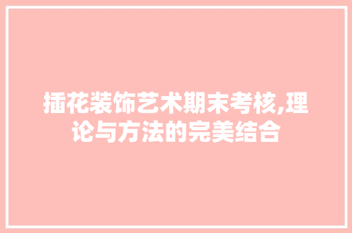 插花装饰艺术期末考核,理论与方法的完美结合