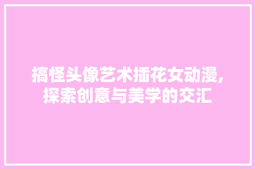 搞怪头像艺术插花女动漫,探索创意与美学的交汇