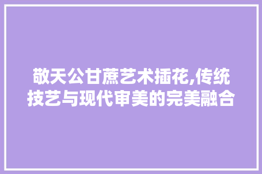 敬天公甘蔗艺术插花,传统技艺与现代审美的完美融合
