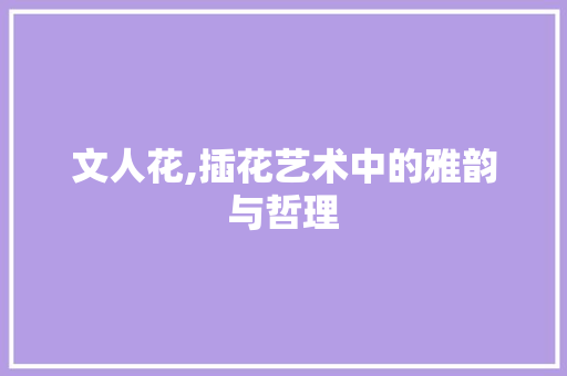 文人花,插花艺术中的雅韵与哲理