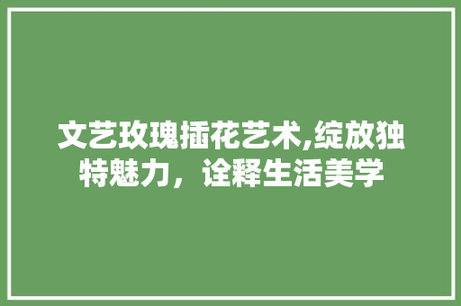 文艺玫瑰插花艺术,绽放独特魅力，诠释生活美学