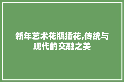 新年艺术花瓶插花,传统与现代的交融之美