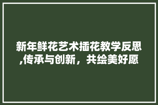 新年鲜花艺术插花教学反思,传承与创新，共绘美好愿景