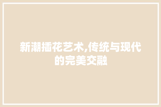新潮插花艺术,传统与现代的完美交融