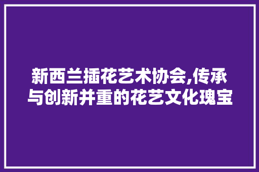新西兰插花艺术协会,传承与创新并重的花艺文化瑰宝