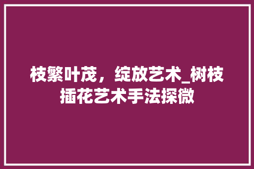 枝繁叶茂，绽放艺术_树枝插花艺术手法探微 花木行情