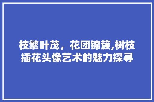 枝繁叶茂，花团锦簇,树枝插花头像艺术的魅力探寻