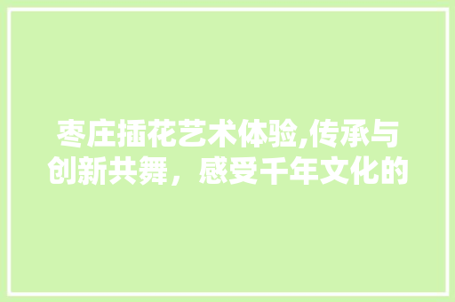 枣庄插花艺术体验,传承与创新共舞，感受千年文化的韵味
