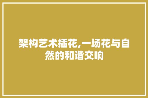 架构艺术插花,一场花与自然的和谐交响 造型技术