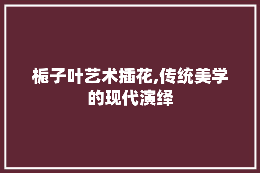 栀子叶艺术插花,传统美学的现代演绎
